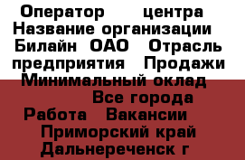 Оператор Call-центра › Название организации ­ Билайн, ОАО › Отрасль предприятия ­ Продажи › Минимальный оклад ­ 15 000 - Все города Работа » Вакансии   . Приморский край,Дальнереченск г.